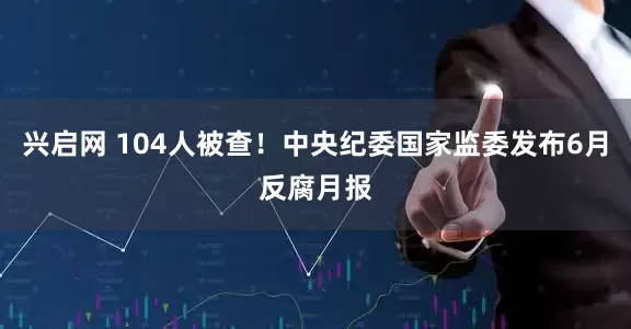 兴启网 104人被查！中央纪委国家监委发布6月反腐月报