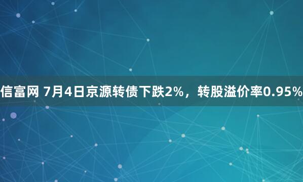信富网 7月4日京源转债下跌2%，转股溢价率0.95%