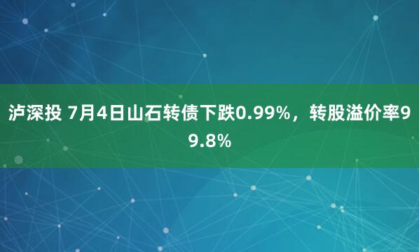 泸深投 7月4日山石转债下跌0.99%，转股溢价率99.8%