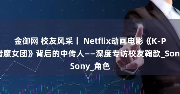 金御网 校友风采丨 Netflix动画电影《K-POP：猎魔女团》背后的中传人——深度专访校友鞠歆_Sony_角色