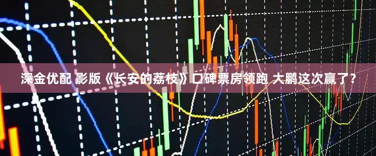 深金优配 影版《长安的荔枝》口碑票房领跑 大鹏这次赢了？