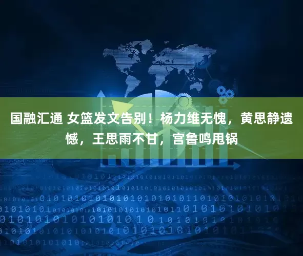 国融汇通 女篮发文告别！杨力维无愧，黄思静遗憾，王思雨不甘，宫鲁鸣甩锅
