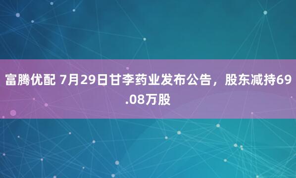 富腾优配 7月29日甘李药业发布公告，股东减持69.08万股