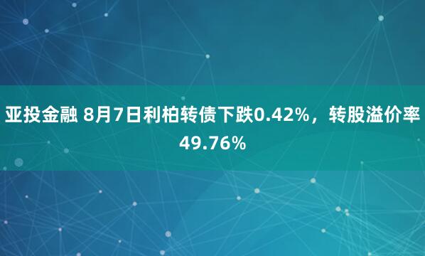 亚投金融 8月7日利柏转债下跌0.42%，转股溢价率49.76%