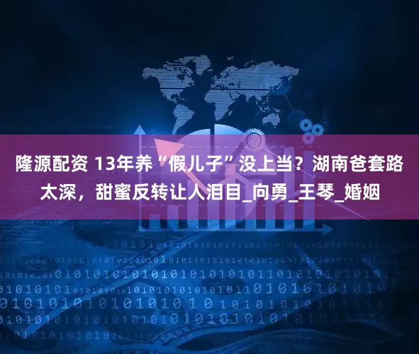 隆源配资 13年养“假儿子”没上当？湖南爸套路太深，甜蜜反转让人泪目_向勇_王琴_婚姻