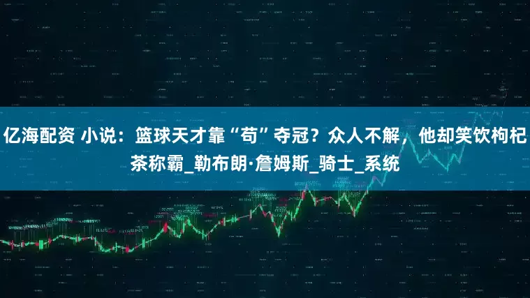 亿海配资 小说：篮球天才靠“苟”夺冠？众人不解，他却笑饮枸杞茶称霸_勒布朗·詹姆斯_骑士_系统