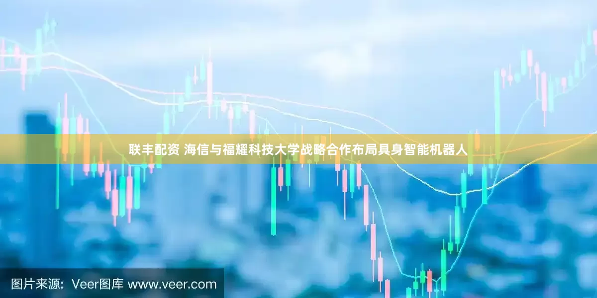 联丰配资 海信与福耀科技大学战略合作布局具身智能机器人