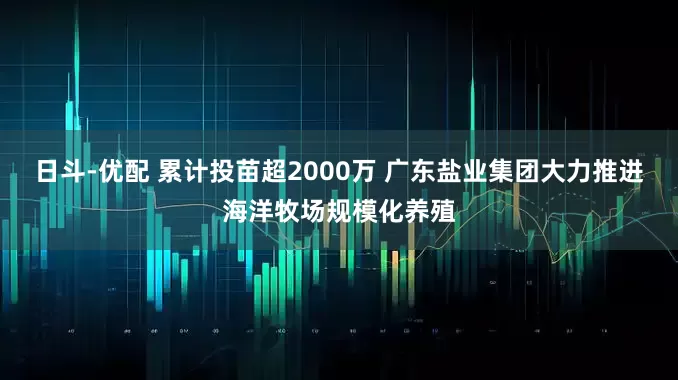日斗-优配 累计投苗超2000万 广东盐业集团大力推进海洋牧场规模化养殖