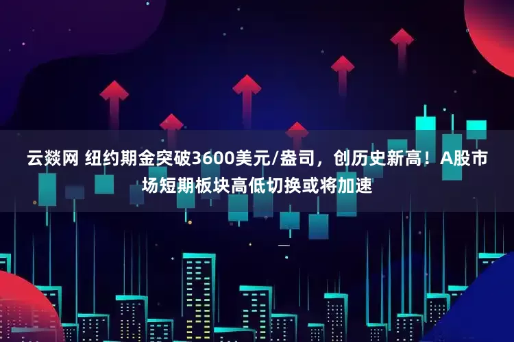 云燚网 纽约期金突破3600美元/盎司，创历史新高！A股市场短期板块高低切换或将加速