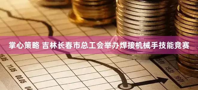 掌心策略 吉林长春市总工会举办焊接机械手技能竞赛