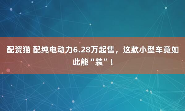 配资猫 配纯电动力6.28万起售，这款小型车竟如此能“装”！