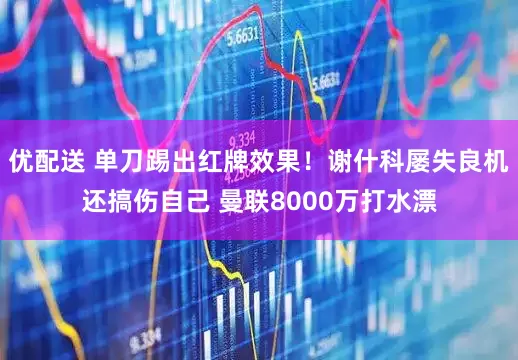 优配送 单刀踢出红牌效果！谢什科屡失良机还搞伤自己 曼联8000万打水漂