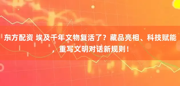 东方配资 埃及千年文物复活了？藏品亮相、科技赋能，重写文明对话新规则！