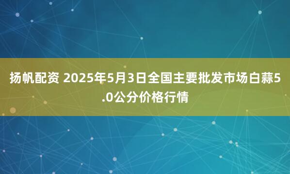 扬帆配资 2025年5月3日全国主要批发市场白蒜5.0公分价格行情