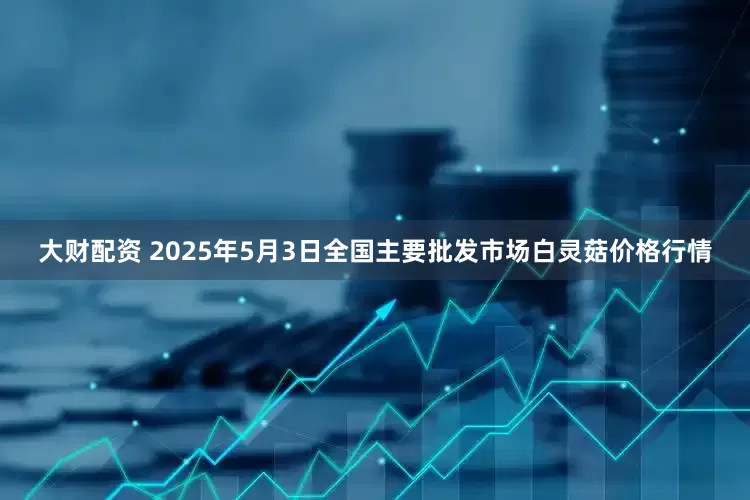 大财配资 2025年5月3日全国主要批发市场白灵菇价格行情