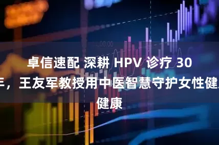卓信速配 深耕 HPV 诊疗 30 年，王友军教授用中医智慧守护女性健康
