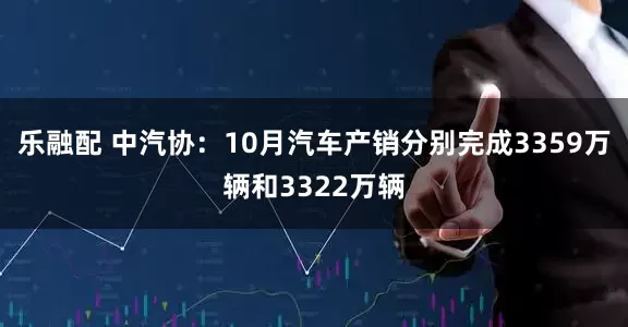 乐融配 中汽协：10月汽车产销分别完成3359万辆和3322万辆