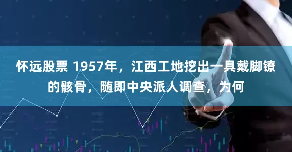 怀远股票 1957年，江西工地挖出一具戴脚镣的骸骨，随即中央派人调查，为何