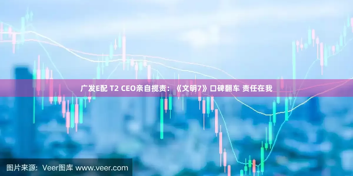 广发E配 T2 CEO亲自揽责：《文明7》口碑翻车 责任在我